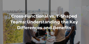 Cross-Functional vs. T-Shaped Teams Understanding the Key Differences and Benefits